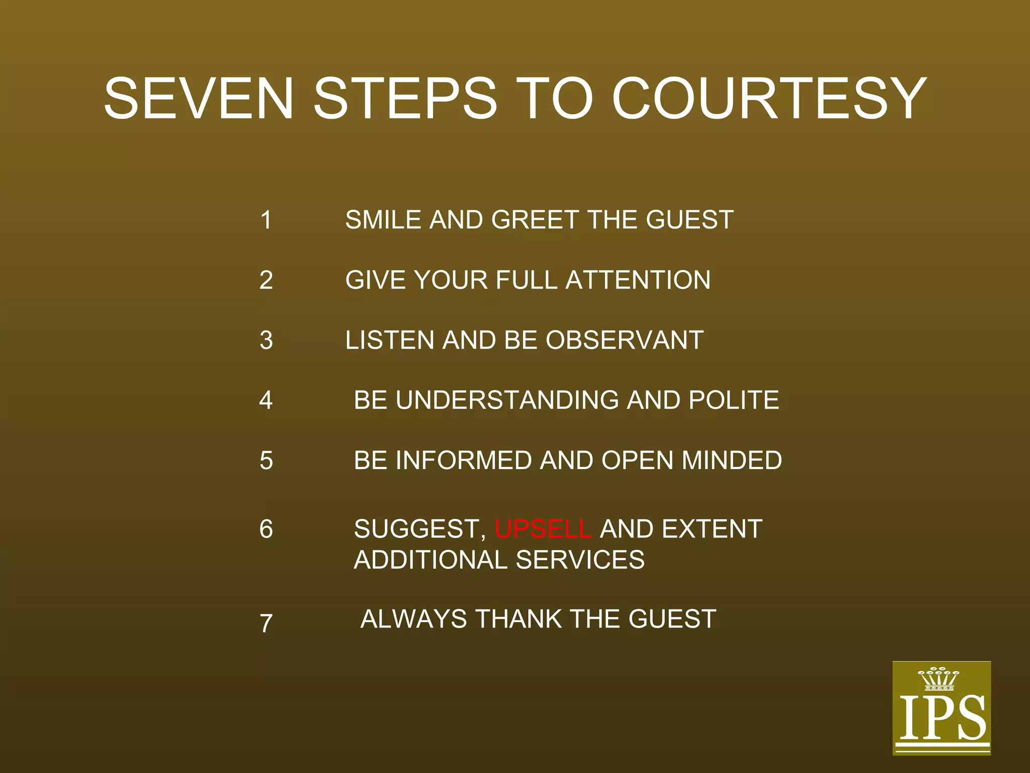 SEVEN STEPS TO COURTESY 1 SMILE AND GREET THE GUEST 2 GIVE YOUR FULL ATTENTION 3 LISTEN AND BE OBSERVANT 4 BE UNDERSTANDING AND POLITE 5 BE INFORMED AND OPEN MINDED 6 SUGGEST,   UPSELL   AND EXTENT ADDITIONAL SERVICES 7 ALWAYS THANK THE GUEST 