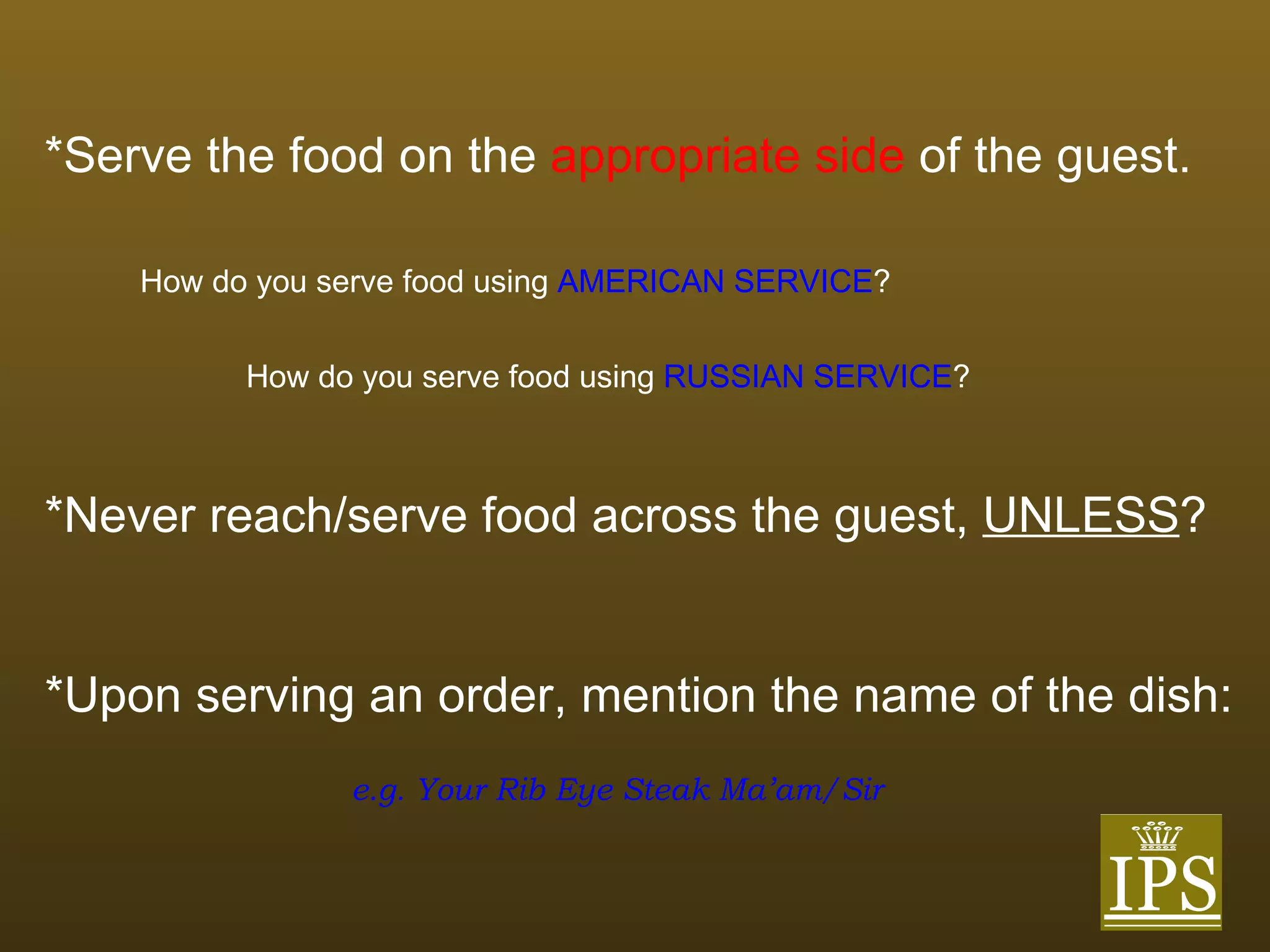 *Serve the food on the   appropriate side   of the guest. How do you serve food using   AMERICAN SERVICE ? How do you serve food using   RUSSIAN SERVICE ? *Never reach/serve food across the guest,  UNLESS ? *Upon serving an order, mention the name of the dish: e.g. Your Rib Eye Steak Ma’am/Sir 