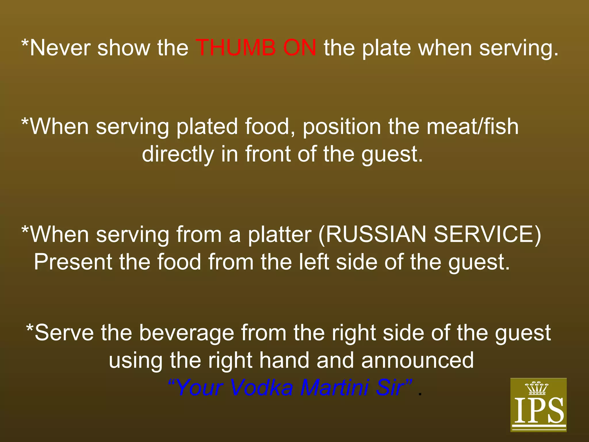 *Never show the   THUMB ON   the plate when serving.   *When serving plated food, position the meat/fish  directly in front of the guest. *When serving from a platter (RUSSIAN SERVICE)  Present the food from the left side of the guest. *Serve the beverage from the right side of the guest using the right hand and announced   “ Your Vodka Martini Sir”  . 