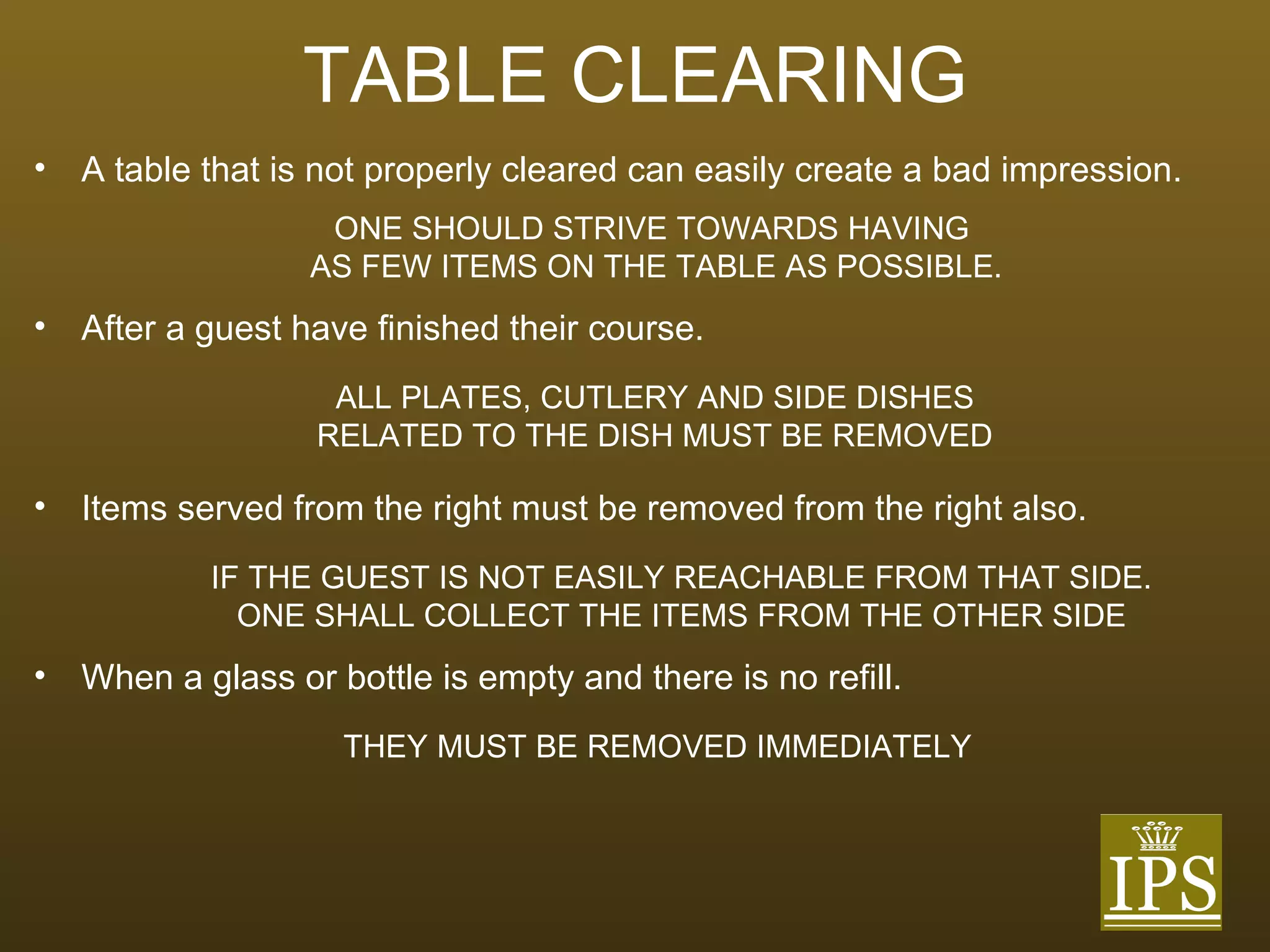 TABLE CLEARING A table that is not properly cleared can easily create a bad impression. ONE SHOULD STRIVE TOWARDS HAVING  AS FEW ITEMS ON THE TABLE AS POSSIBLE. After a guest have finished their course. ALL PLATES, CUTLERY AND SIDE DISHES RELATED TO THE DISH MUST BE REMOVED Items served from the right must be removed from the right also. IF THE GUEST IS NOT EASILY REACHABLE FROM THAT SIDE. ONE SHALL COLLECT THE ITEMS FROM THE OTHER SIDE When a glass or bottle is empty and there is no refill. THEY MUST BE REMOVED IMMEDIATELY 