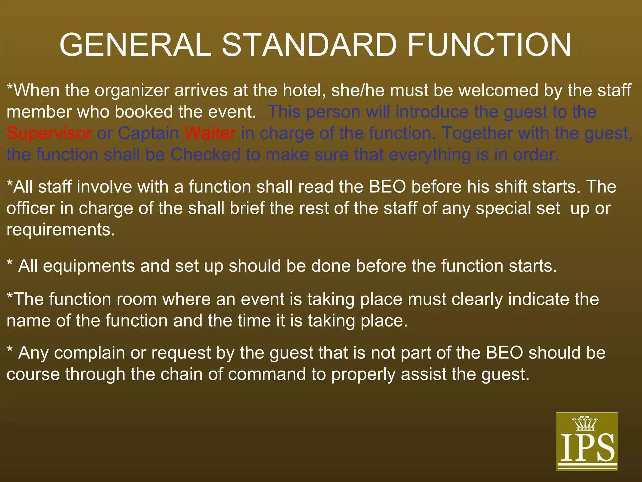 GENERAL STANDARD FUNCTION   *When the organizer arrives at the hotel, she/he must be welcomed by the staff member who booked the event.  This person will introduce the guest to the  Supervisor  or Captain  Waiter  in charge of the function. Together with the guest, the function shall be Checked to make sure that everything is in order.  *All staff involve with a function shall read the BEO before his shift starts. The officer in charge of the shall brief the rest of the staff of any special set  up or requirements.  * All equipments and set up should be done before the function starts. *The function room where an event is taking place must clearly indicate the  name of the function and the time it is taking place. * Any complain or request by the guest that is not part of the BEO should be  course through the chain of command to properly assist the guest. 