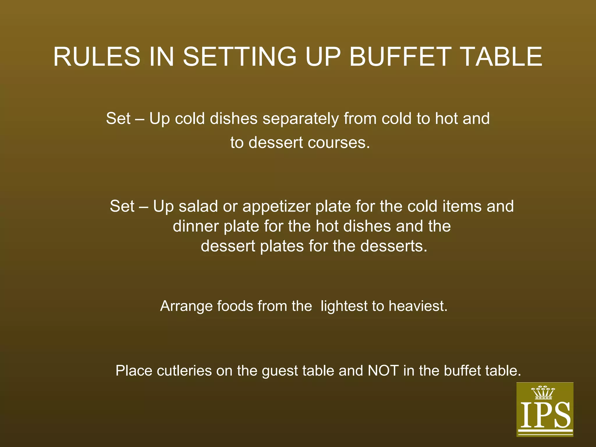 RULES IN SETTING UP BUFFET TABLE Set – Up cold dishes separately from cold to hot and to dessert courses. Set – Up salad or appetizer plate for the cold items and  dinner plate for the hot dishes and the  dessert plates for the desserts. Arrange foods from the  lightest to heaviest. Place cutleries on the guest table and NOT in the buffet table. 