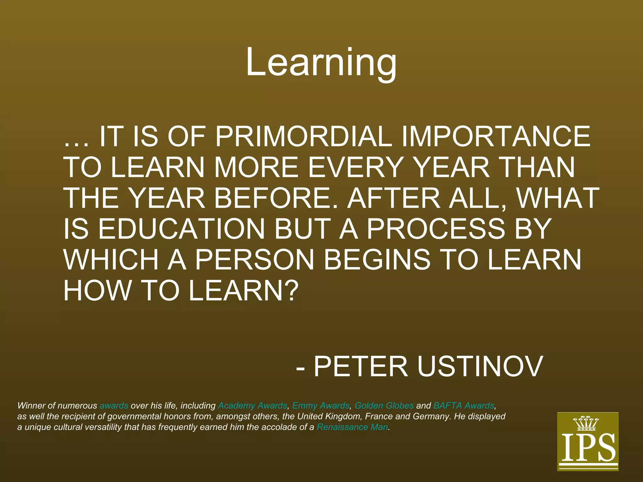 Learning …  IT IS OF PRIMORDIAL IMPORTANCE TO LEARN MORE EVERY YEAR THAN THE YEAR BEFORE. AFTER ALL, WHAT IS EDUCATION BUT A PROCESS BY WHICH A PERSON BEGINS TO LEARN HOW TO LEARN? - PETER USTINOV Winner of numerous  awards  over his life, including  Academy Awards ,  Emmy Awards ,  Golden Globes  and  BAFTA Awards ,  as well the recipient of governmental honors from, amongst others, the United Kingdom, France and Germany. He displayed  a unique cultural versatility that has frequently earned him the accolade of a  Renaissance Man .  