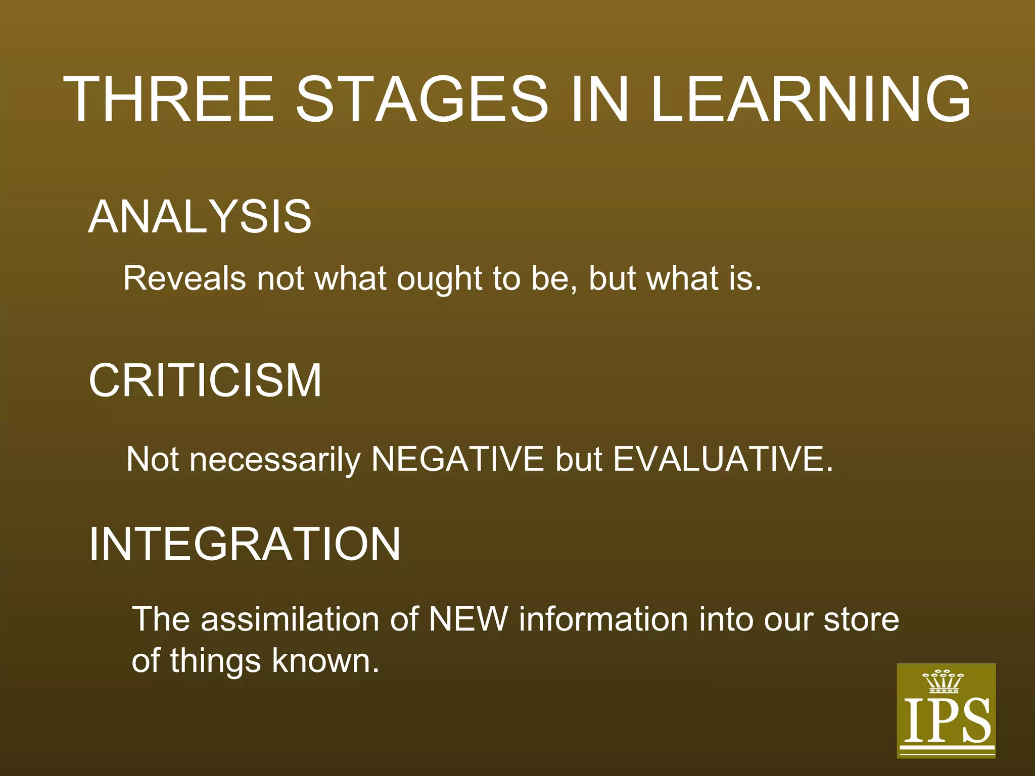 THREE STAGES IN LEARNING ANALYSIS CRITICISM INTEGRATION Reveals not what ought to be, but what is. Not necessarily NEGATIVE but EVALUATIVE. The assimilation of NEW information into our store of things known. 