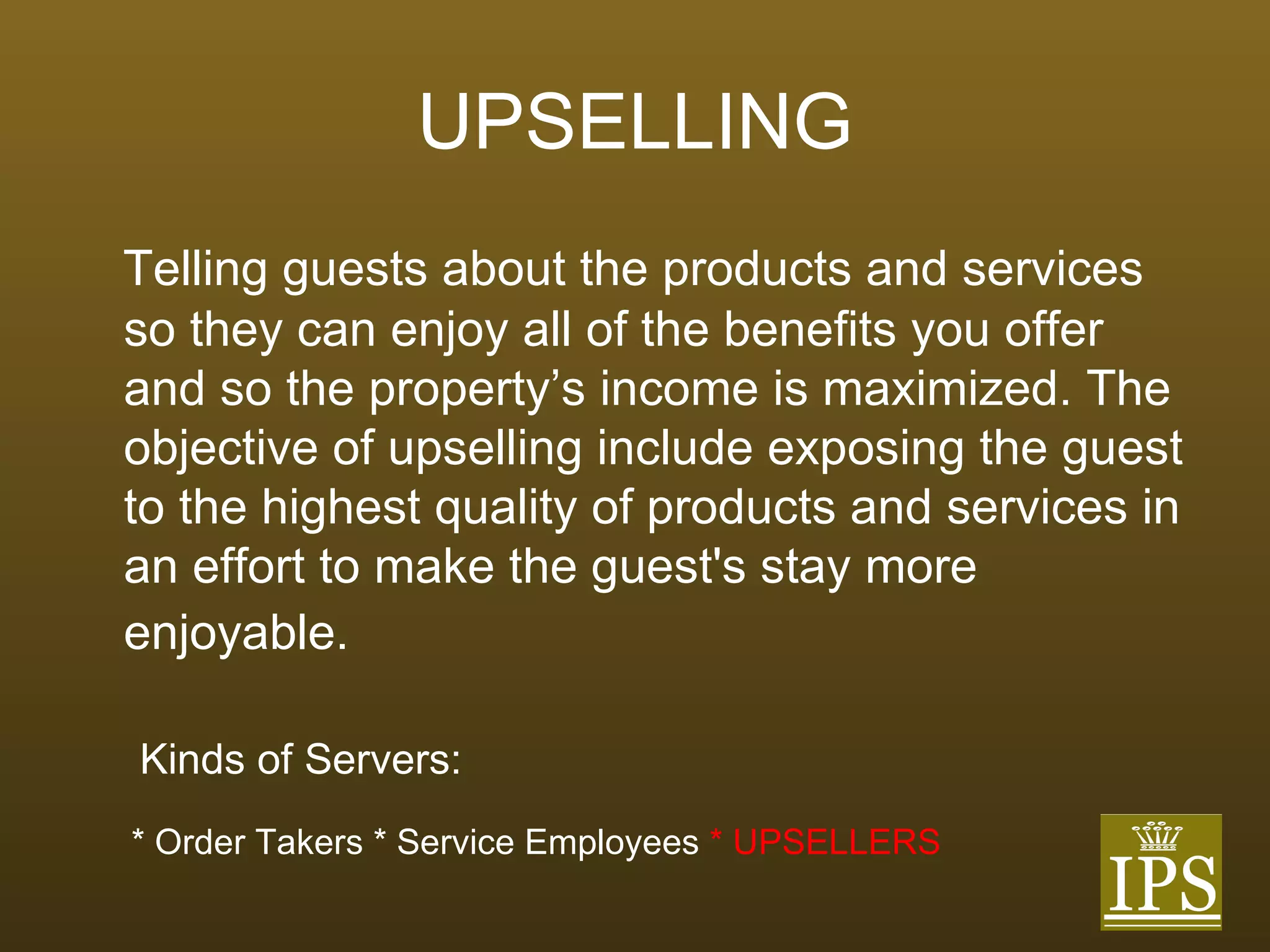 UPSELLING Telling guests about the products and services so they can enjoy all of the benefits you offer and so the property’s income is maximized. The objective of upselling include exposing the guest to the highest quality of products and services in an effort to make the guest's stay more enjoyable.   Kinds of Servers: * Order Takers * Service Employees  * UPSELLERS 