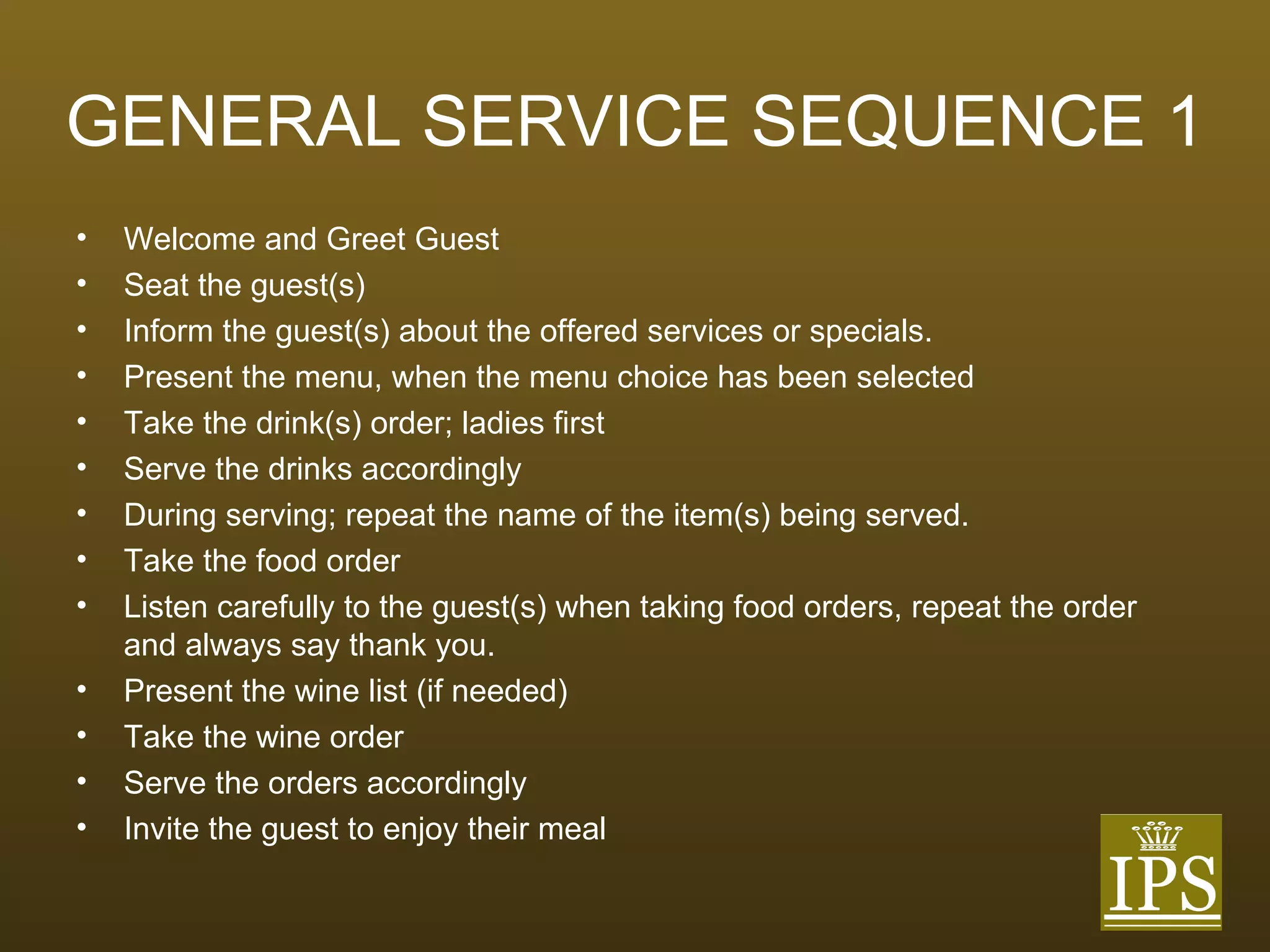 GENERAL SERVICE SEQUENCE 1 Welcome and Greet Guest Seat the guest(s) Inform the guest(s) about the offered services or specials. Present the menu, when the menu choice has been selected Take the drink(s) order; ladies first Serve the drinks accordingly During serving; repeat the name of the item(s) being served. Take the food order Listen carefully to the guest(s) when taking food orders, repeat the order and always say thank you. Present the wine list (if needed) Take the wine order Serve the orders accordingly Invite the guest to enjoy their meal 