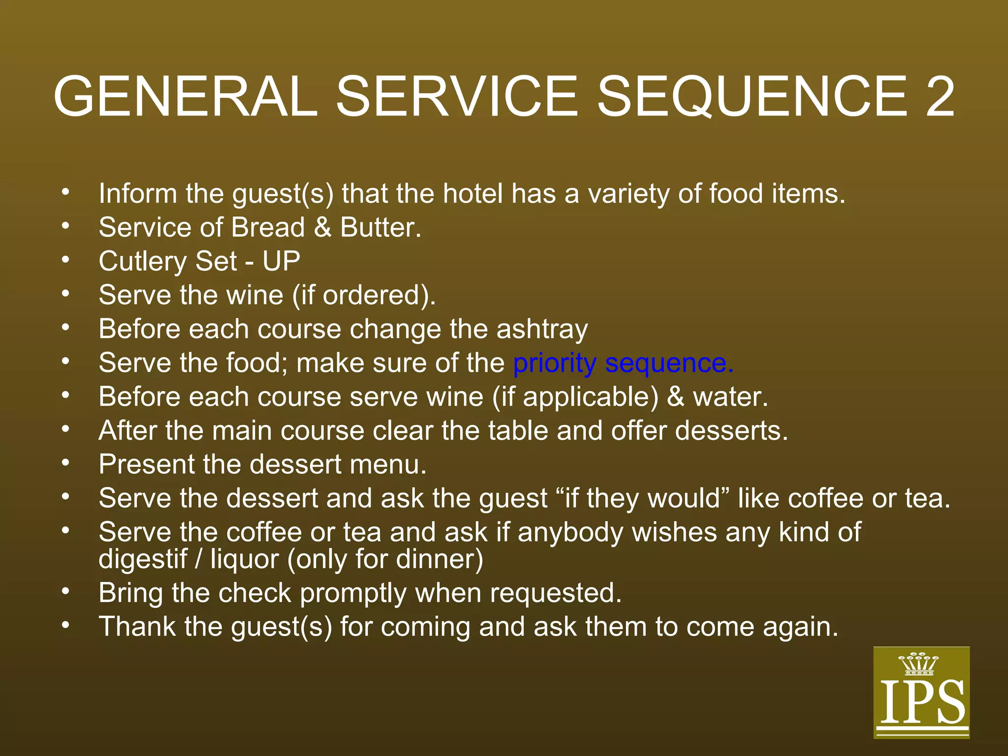 GENERAL SERVICE SEQUENCE 2 Inform the guest(s) that the hotel has a variety of food items. Service of Bread & Butter. Cutlery Set - UP Serve the wine (if ordered). Before each course change the ashtray Serve the food; make sure of the  priority sequence. Before each course serve wine (if applicable) & water. After the main course clear the table and offer desserts. Present the dessert menu. Serve the dessert and ask the guest “if they would” like coffee or tea. Serve the coffee or tea and ask if anybody wishes any kind of digestif / liquor (only for dinner) Bring the check promptly when requested. Thank the guest(s) for coming and ask them to come again. 