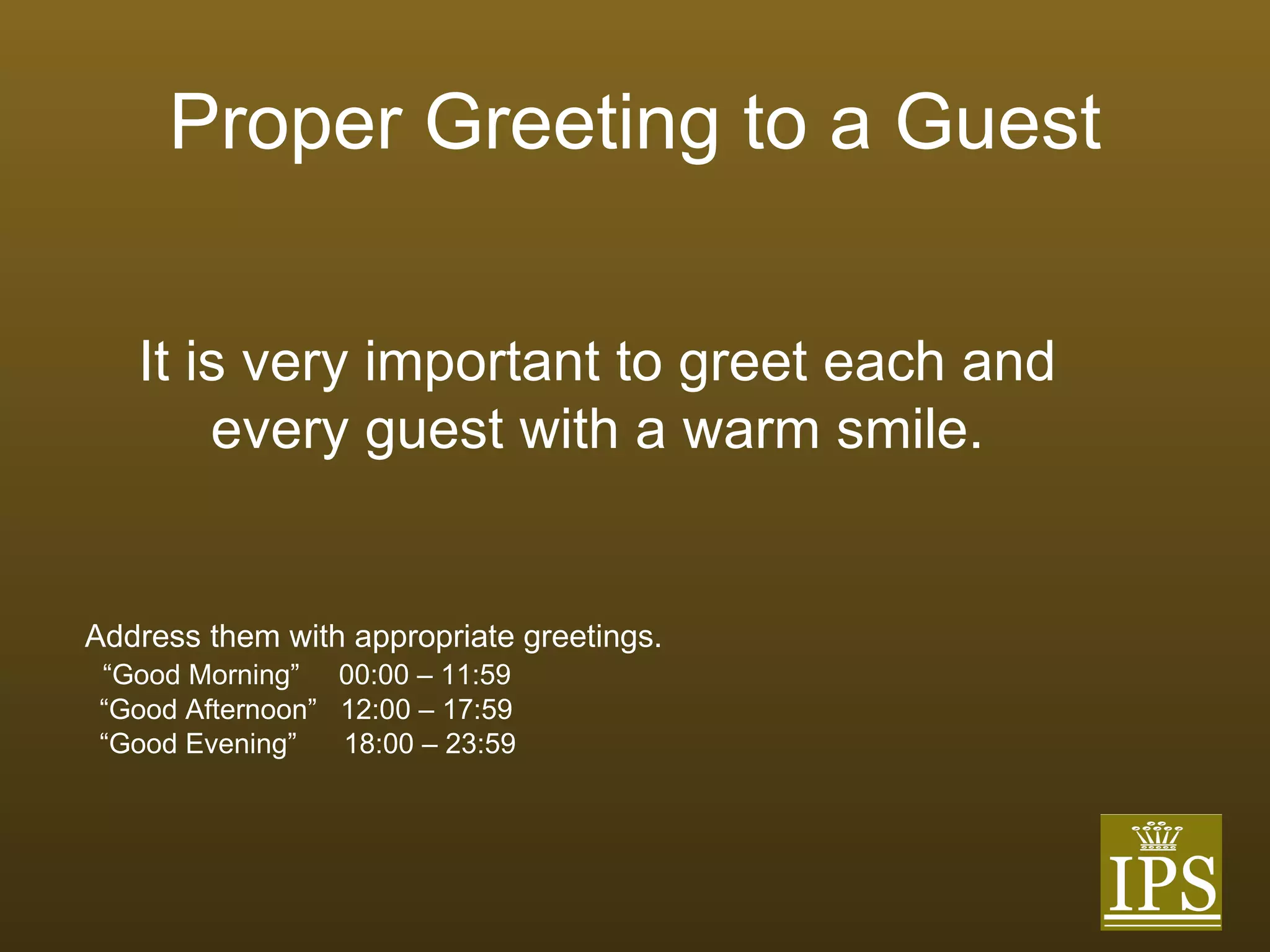 Proper Greeting to a Guest Address them with appropriate greetings.  “ Good Morning”  00:00 – 11:59 “ Good Afternoon”  12:00 – 17:59 “ Good Evening”  18:00 – 23:59 It is very important to greet each and every guest with a warm smile. 