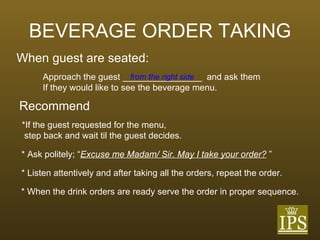 BEVERAGE ORDER TAKING When guest are seated: Approach the guest ________________  and ask them If they would like to see the beverage menu. from the right side Recommend *If the guest requested for the menu,  step back and wait til the guest decides. * Ask politely; “ Excuse me Madam/ Sir. May I take your order?  ” * Listen attentively and after taking all the orders, repeat the order. * When the drink orders are ready serve the order in proper sequence. 