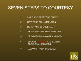 SEVEN STEPS TO COURTESY 1 SMILE AND GREET THE GUEST 2 GIVE YOUR FULL ATTENTION 3 LISTEN AND BE OBSERVANT 4 BE UNDERSTANDING AND POLITE 5 BE INFORMED AND OPEN MINDED 6 SUGGEST,   UPSELL   AND EXTENT ADDITIONAL SERVICES 7 ALWAYS THANK THE GUEST 