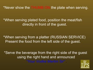 *Never show the   THUMB ON   the plate when serving.   *When serving plated food, position the meat/fish  directly in front of the guest. *When serving from a platter (RUSSIAN SERVICE)  Present the food from the left side of the guest. *Serve the beverage from the right side of the guest using the right hand and announced   “ Your Vodka Martini Sir”  . 