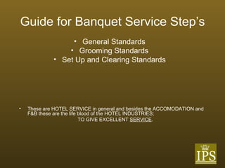 Guide for Banquet Service Step’s General Standards Grooming Standards Set Up and Clearing Standards These are HOTEL SERVICE in general and besides the ACCOMODATION and F&B these are the life blood of the HOTEL INDUSTRIES; TO GIVE EXCELLENT  SERVICE . 