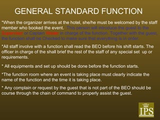 GENERAL STANDARD FUNCTION   *When the organizer arrives at the hotel, she/he must be welcomed by the staff member who booked the event.  This person will introduce the guest to the  Supervisor  or Captain  Waiter  in charge of the function. Together with the guest, the function shall be Checked to make sure that everything is in order.  *All staff involve with a function shall read the BEO before his shift starts. The officer in charge of the shall brief the rest of the staff of any special set  up or requirements.  * All equipments and set up should be done before the function starts. *The function room where an event is taking place must clearly indicate the  name of the function and the time it is taking place. * Any complain or request by the guest that is not part of the BEO should be  course through the chain of command to properly assist the guest. 