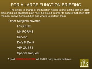 FOR A LARGE FUNCTION BRIEFING The officer in charge of the function needs to brief all the staff on table plan and a job allocation plan must be issued in order to ensure that each staff member knows her/his duties and where to perform them. Other Subjects covered; HYGIENE UNIFORMS Service Do’s & Don’t VIP GUEST Special Request A good  COMMUNICATION  will AVOID many service problems. 