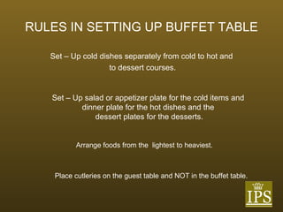 RULES IN SETTING UP BUFFET TABLE Set – Up cold dishes separately from cold to hot and to dessert courses. Set – Up salad or appetizer plate for the cold items and  dinner plate for the hot dishes and the  dessert plates for the desserts. Arrange foods from the  lightest to heaviest. Place cutleries on the guest table and NOT in the buffet table. 