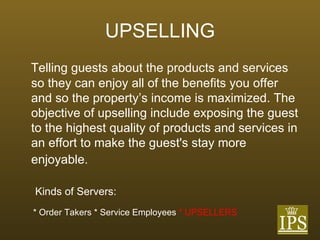 UPSELLING Telling guests about the products and services so they can enjoy all of the benefits you offer and so the property’s income is maximized. The objective of upselling include exposing the guest to the highest quality of products and services in an effort to make the guest's stay more enjoyable.   Kinds of Servers: * Order Takers * Service Employees  * UPSELLERS 