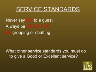 SERVICE STANDARDS Never say   NO   to a guest Always be   ATTENTIVE No  grouping or chatting What other service standards you must do to give a Good or Excellent service? 