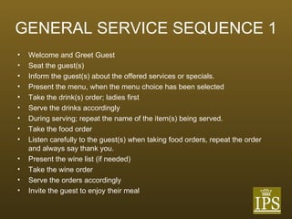 GENERAL SERVICE SEQUENCE 1 Welcome and Greet Guest Seat the guest(s) Inform the guest(s) about the offered services or specials. Present the menu, when the menu choice has been selected Take the drink(s) order; ladies first Serve the drinks accordingly During serving; repeat the name of the item(s) being served. Take the food order Listen carefully to the guest(s) when taking food orders, repeat the order and always say thank you. Present the wine list (if needed) Take the wine order Serve the orders accordingly Invite the guest to enjoy their meal 