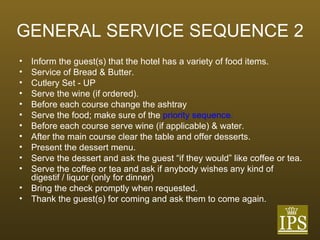GENERAL SERVICE SEQUENCE 2 Inform the guest(s) that the hotel has a variety of food items. Service of Bread & Butter. Cutlery Set - UP Serve the wine (if ordered). Before each course change the ashtray Serve the food; make sure of the  priority sequence. Before each course serve wine (if applicable) & water. After the main course clear the table and offer desserts. Present the dessert menu. Serve the dessert and ask the guest “if they would” like coffee or tea. Serve the coffee or tea and ask if anybody wishes any kind of digestif / liquor (only for dinner) Bring the check promptly when requested. Thank the guest(s) for coming and ask them to come again. 