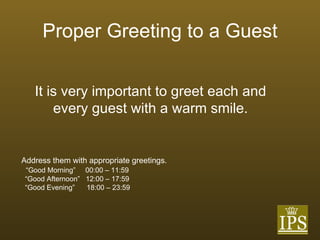 Proper Greeting to a Guest Address them with appropriate greetings.  “ Good Morning”  00:00 – 11:59 “ Good Afternoon”  12:00 – 17:59 “ Good Evening”  18:00 – 23:59 It is very important to greet each and every guest with a warm smile. 