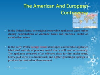 The American And European
Controversy
 In the United States, the original removable appliances were rather
clumsy combinations of vulcanite bases and precious metal or
nickel-silver wires.
 In the early 1900s George Crozat developed a removable appliance
fabricated entirely of precious metal that is still used occasionally.
The appliance consisted of an effective clasp for first molar teeth,
heavy gold wires as a framework, and lighter gold finger springs to
produce the desired tooth movement.
9/2/2013Functional appliances- I10
 