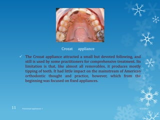  The Crozat appliance attracted a small but devoted following, and
still is used by some practitioners for comprehensive treatment. Its
limitation is that, like almost all removables, it produces mostly
tipping of teeth. It had little impact on the mainstream of American
orthodontic thought and practice, however, which from the
beginning was focused on fixed appliances.
Crozat appliance
9/2/2013Functional appliances- I11
 