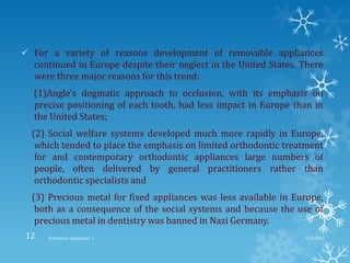  For a variety of reasons development of removable appliances
continued in Europe despite their neglect in the United States. There
were three major reasons for this trend:
(1)Angle's dogmatic approach to occlusion, with its emphasis on
precise positioning of each tooth, had less impact in Europe than in
the United States;
(2) Social welfare systems developed much more rapidly in Europe,
which tended to place the emphasis on limited orthodontic treatment
for and contemporary orthodontic appliances large numbers of
people, often delivered by general practitioners rather than
orthodontic specialists and
(3) Precious metal for fixed appliances was less available in Europe,
both as a consequence of the social systems and because the use of
precious metal in dentistry was banned in Nazi Germany.
9/2/2013Functional appliances- I12
 