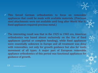  This forced German orthodontists to focus on removable
appliances that could be made with available materials. (Precision
steel attachments were not available until long after World War II;
fixed appliances required precious metal.)
 The interesting result was that in the 1925 to 1965 era, American
orthodontics was based almost exclusively on the Use of fixed
appliances (partial or complete banding), while fixed appliances
were essentially unknown in Europe and all treatment was done
with removables, not only for growth guidance but also for tooth
movement of all types. A major part of European removable
appliance orthodontics of this period was functional appliances for
guidance of growth.
9/2/2013Functional appliances- I13
 