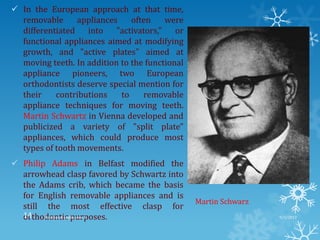  In the European approach at that time,
removable appliances often were
differentiated into "activators," or
functional appliances aimed at modifying
growth, and "active plates" aimed at
moving teeth. In addition to the functional
appliance pioneers, two European
orthodontists deserve special mention for
their contributions to removable
appliance techniques for moving teeth.
Martin Schwartz in Vienna developed and
publicized a variety of "split plate"
appliances, which could produce most
types of tooth movements.
 Philip Adams in Belfast modified the
arrowhead clasp favored by Schwartz into
the Adams crib, which became the basis
for English removable appliances and is
still the most effective clasp for
orthodontic purposes.
Martin Schwarz
9/2/2013Functional appliances- I14
 