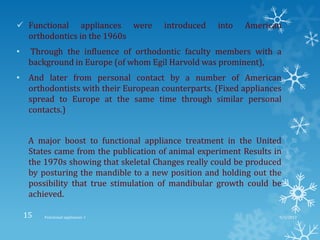  Functional appliances were introduced into American
orthodontics in the 1960s
• Through the influence of orthodontic faculty members with a
background in Europe (of whom Egil Harvold was prominent),
• And later from personal contact by a number of American
orthodontists with their European counterparts. (Fixed appliances
spread to Europe at the same time through similar personal
contacts.)
A major boost to functional appliance treatment in the United
States came from the publication of animal experiment Results in
the 1970s showing that skeletal Changes really could be produced
by posturing the mandible to a new position and holding out the
possibility that true stimulation of mandibular growth could be
achieved.
9/2/2013Functional appliances- I15
 