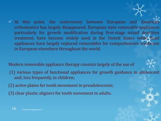  At this point, the controversy between European and American
orthodontics has largely disappeared. European style removable appliances
particularly for growth modification during first-stage mixed dentition
treatment, have become widely used in the United States while fixed
appliances have largely replaced removables for comprehensive treatment
in European elsewhere throughout the world.
Modern removable appliance therapy consists largely of the use of
(1) various types of functional appliances for growth guidance in adolescent
and, less frequently, in children;
(2) active plates for tooth movement in preadolescents;
(3) clear plastic aligners for tooth movement in adults.
9/2/2013Functional appliances- I16
 