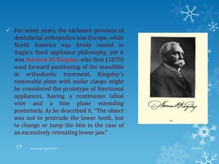  For many years, the exclusive province of
dentofacial orthopedics was Europe, while
North America was firmly rooted in
Angle’s fixed appliance philosophy, yet it
was Norman W. Kingsley who first (1879)
used forward positioning of the mandible
in orthodontic treatment. Kingsley’s
removable plate with molar clasps might
be considered the prototype of functional
appliances, having a continuous labial
wire and a bite plane extending
posteriorly. As he described it, “The object
was not to protrude the lower teeth, but
to change or jump the bite in the case of
an excessively retreating lower jaw.”
9/2/2013Functional appliances- I17
 