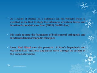  As a result of studies on a dolphin’s tail fin, Wilhelm Roux is
credited as the first to study the influences of natural forces and
functional stimulation on form (1883) (Wolff’s law).
 His work became the foundation of both general orthopedic and
functional dental orthopedic principles.
 Later, Karl Häupl saw the potential of Roux’s hypothesis and
explained how functional appliances work through the activity of
the orofacial muscles.
9/2/2013Functional appliances- I19
 