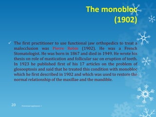 The monobloc
(1902)
 The first practitioner to use functional jaw orthopedics to treat a
malocclusion was Pierre Robin (1902). He was a French
Stomatologist. He was born in 1867 and died in 1949. He wrote his
thesis on role of mastication and follicular sac on eruption of teeth.
In 1923 he published first of his 17 articles on the problem of
glosooptosis and said that he treated this condition with monobloc
which he first described in 1902 and which was used to restore the
normal relationship of the maxillae and the mandible.
9/2/2013Functional appliances- I20
 