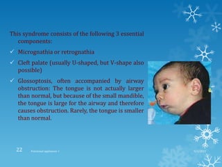 This syndrome consists of the following 3 essential
components:
 Micrognathia or retrognathia
 Cleft palate (usually U-shaped, but V-shape also
possible)
 Glossoptosis, often accompanied by airway
obstruction: The tongue is not actually larger
than normal, but because of the small mandible,
the tongue is large for the airway and therefore
causes obstruction. Rarely, the tongue is smaller
than normal.
9/2/2013Functional appliances- I22
 