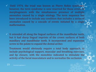 Until 1974, the triad was known as Pierre Robin syndrome;
however, the term syndrome is now reserved for those errors of
morphogenesis with the simultaneous presence of multiple
anomalies caused by a single etiology. The term sequence has
been introduced to include any condition that includes a series of
anomalies caused by a cascade of events initiated by a single
malformation.
 It extended all along the lingual surfaces of the mandibular teeth,
but it had sharp lingual imprints of the crown surfaces of both
maxillary and mandibular teeth. It incorporated and expansion
screw in the palate to expand the dental arches
Treatment would obviously require a total body approach, to
include psychological support, muscular and breathing exercises,
and lip closure, with the monobloc indicated to stimulate the
activity of the facial musculature and to normalize the occlusion.
9/2/2013Functional appliances- I23
 