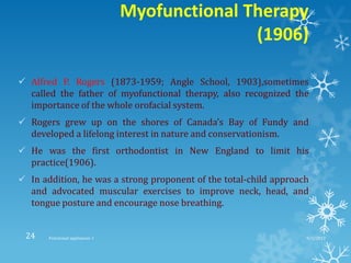 Myofunctional Therapy
(1906)
 Alfred P. Rogers (1873-1959; Angle School, 1903),sometimes
called the father of myofunctional therapy, also recognized the
importance of the whole orofacial system.
 Rogers grew up on the shores of Canada’s Bay of Fundy and
developed a lifelong interest in nature and conservationism.
 He was the first orthodontist in New England to limit his
practice(1906).
 In addition, he was a strong proponent of the total-child approach
and advocated muscular exercises to improve neck, head, and
tongue posture and encourage nose breathing.
9/2/2013Functional appliances- I24
 