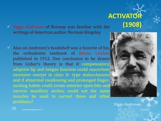 ACTIVATOR
(1908) Viggo Andresen of Norway was familiar with the
writings of American author Norman Kingsley.
 Also on Andresen’s bookshelf was a favorite of his,
the orthodontic textbook of Benno Lischer,
published in 1912. One conclusion to be drawn
from Lisher’s theory is that if compensatory,
adaptive lip and tongue function could exacerbate
excessive overjet in class II- type malocclusions
and if abnormal swallowing and prolonged finger-
sucking habits could create anterior open bite and
narrow maxillary arches, could not the same
muscles be used to correct these and other
problems?
Viggo Andresen
9/2/2013Functional appliances- I25
 