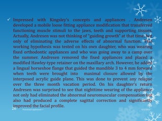  Impressed with Kingsley’s concepts and appliances . Andresen
developed a mobile loose fitting appliance modification that transferred
functioning muscle stimuli to the jaws, teeth and supporting tissues.
Actually, Andresen was not thinking of “guiding growth” at that time, but
only of eliminating the adverse effects of abnormal function. This
working hypothesis was tested on his own daughter, who was wearing
fixed orthodontic appliances and who was going away to a camp over
the summer. Andresen removed the fixed appliances and placed a
modified Hawley-type retainer on the maxillary arch. However, he added
a lingual horseshoe flange that guided the mandible 3 to 4 mm forward
when teeth were brought into maximal closure allowed by the
interposed acrylic guide plane. This was done to prevent any relapse
over the three month vacation period. On his daughter’s return
Andresen was surprised to see that nighttime wearing of the appliance
not only had eliminated the abnormal neuromuscular compensation but
also had produced a complete sagittal correction and significantly
improved the facial profile.
9/2/2013Functional appliances- I26
 