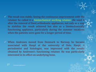  The result was stable. Seeing the continuous improvement with the
retainer he called it a biomechanical working retainer. He used it
after the removal of fixed orthodontic appliances, not only as a way
to stabilize the result achieved but also as a biomechanically
functioning appliance, particularly during the summer vacations
when the patients were gone for a longer period of time.
 When Andresen moved from Denmark to Norway, he became
associated with Haupl at the university of Oslo, Haupl, a
periodontist and histologist, was impressed with the results
obtained by Andresen’s functioning retainer. He was particularly
interested in its effect on underlying bone.
9/2/2013Functional appliances- I27
 