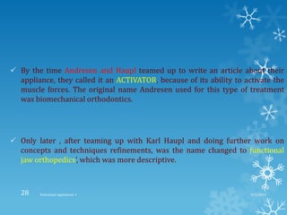  By the time Andresen and Haupl teamed up to write an article about their
appliance, they called it an ACTIVATOR, because of its ability to activate the
muscle forces. The original name Andresen used for this type of treatment
was biomechanical orthodontics.
 Only later , after teaming up with Karl Haupl and doing further work on
concepts and techniques refinements, was the name changed to functional
jaw orthopedics’, which was more descriptive.
9/2/2013Functional appliances- I28
 