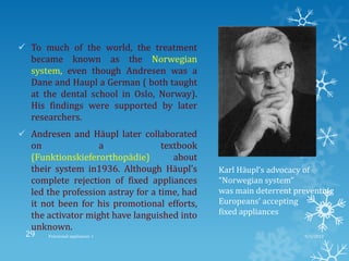  To much of the world, the treatment
became known as the Norwegian
system, even though Andresen was a
Dane and Haupl a German ( both taught
at the dental school in Oslo, Norway).
His findings were supported by later
researchers.
 Andresen and Häupl later collaborated
on a textbook
(Funktionskieferorthopädie) about
their system in1936. Although Häupl’s
complete rejection of fixed appliances
led the profession astray for a time, had
it not been for his promotional efforts,
the activator might have languished into
unknown.
Karl Häupl’s advocacy of
“Norwegian system”
was main deterrent preventing
Europeans’ accepting
fixed appliances
9/2/2013Functional appliances- I29
 