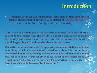 Introduction
 Orthodontics presents a philosophical challenge in that both art and
science are of equal importance. A quotation of Edward Angle(1907),
from the turn of the 2oth century, is still pertinent today:
“The study of orthodontia is indissolubly connected with that of art as
related to the human face. The mouth is a most potent factor in making
the beauty and character of the face, and the form and beauty of the
mouth largely depend on the occlusal relations of the teeth.
Our duties as orthodontists force upon us great responsibilities and there
is nothing which the student of orthodontia should be more keenly
interested than in art generally, and especially in its relation to the human
face, for each of his efforts, whether he realizes it or not, makes for beauty
or ugliness, for harmony or inharmony, for perfection or deformity of the
face. Hence it should be one of his life studies.”
9/2/2013Functional appliances- I3
 
