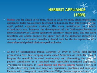 HERBEST APPLIANCE
(1909)
 Herbst was far ahead of his time. Much of what we know about orthodontic
appliances today was already described by him more than 100 years ago (eg,
rapid palatal expansion devices).“ His main contribution to modern
orthodontics was, however, the development of the Okklusionsscharnier or
Retentionsscharnier (Herbst appliance) Scharnier means joint, and the word
retention was added because the upper part of the appliance stowed as a
retainer tot an expanded maxillary dental arch by the incorporation of a
circumferential palatal platinum-gold arch wire.
 At the 5th International Dental Congress Of 1909 In Berlin, Emil Herbst
presented a fixed bite-jumping device called Scharnier, or joint. The idea of
keeping the mandible forward continuously and eliminating the need for
patient compliance, as is required with removable functional appliances,
appealed to clinicians. In 1934 Herbst and Martin Schwaz wrote a series of
articles describing their case selection, experience, problems and solutions.
Patients with retrognathic mandibles and TMJ problems responded best.
9/2/2013Functional appliances- I30
 
