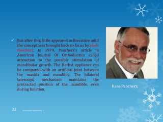  But after this, little appeared in literature until
the concept was brought back to focus by Hans
Pancherz. In 1979, Pancherz’s article in
American Journal Of Orthodontics called
attenetion to the possible stimulation of
mandibular growth. The Herbst appliance can
be compared with an artificial joint between
the maxiila and mandible. The bilateral
telescopic mechanism maintains the
protracted position of the mandible, even
during function.
Hans Pancherz.
9/2/2013Functional appliances- I32
 