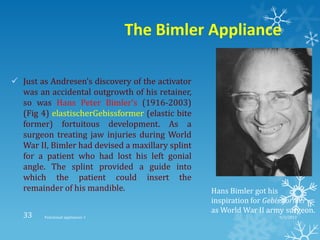 The Bimler Appliance
 Just as Andresen’s discovery of the activator
was an accidental outgrowth of his retainer,
so was Hans Peter Bimler’s (1916-2003)
(Fig 4) elastischerGebissformer (elastic bite
former) fortuitous development. As a
surgeon treating jaw injuries during World
War II, Bimler had devised a maxillary splint
for a patient who had lost his left gonial
angle. The splint provided a guide into
which the patient could insert the
remainder of his mandible. Hans Bimler got his
inspiration for Gebissformer
as World War II army surgeon.
9/2/2013Functional appliances- I33
 