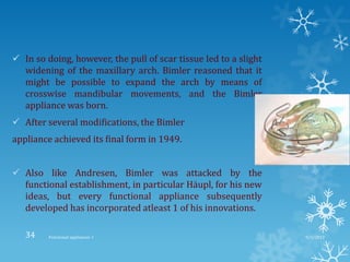  In so doing, however, the pull of scar tissue led to a slight
widening of the maxillary arch. Bimler reasoned that it
might be possible to expand the arch by means of
crosswise mandibular movements, and the Bimler
appliance was born.
 After several modifications, the Bimler
appliance achieved its final form in 1949.
 Also like Andresen, Bimler was attacked by the
functional establishment, in particular Häupl, for his new
ideas, but every functional appliance subsequently
developed has incorporated atleast 1 of his innovations.
9/2/2013Functional appliances- I34
 