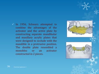  In 1956, Schwarz attempted to
combine the advantages of the
activator and the active plate by
constructing separate mandibular
and maxillary acrylic plates that
were designed to occlude with the
mandible in a protrusive position.
The double plate resembled a
monobloc or an activator
constructed in 2 pieces.
9/2/2013Functional appliances- I36
 