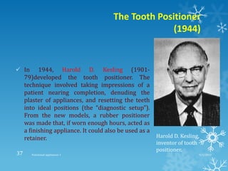 The Tooth Positioner
(1944)
 In 1944, Harold D. Kesling (1901-
79)developed the tooth positioner. The
technique involved taking impressions of a
patient nearing completion, denuding the
plaster of appliances, and resetting the teeth
into ideal positions (the “diagnostic setup”).
From the new models, a rubber positioner
was made that, if worn enough hours, acted as
a finishing appliance. It could also be used as a
retainer. Harold D. Kesling,
inventor of tooth
positioner.
9/2/2013Functional appliances- I37
 