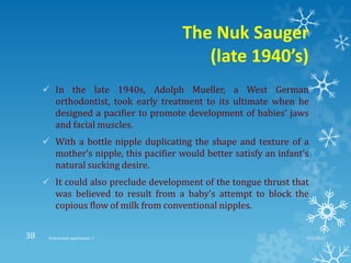 The Nuk Sauger
(late 1940’s)
 In the late 1940s, Adolph Mueller, a West German
orthodontist, took early treatment to its ultimate when he
designed a pacifier to promote development of babies’ jaws
and facial muscles.
 With a bottle nipple duplicating the shape and texture of a
mother’s nipple, this pacifier would better satisfy an infant’s
natural sucking desire.
 It could also preclude development of the tongue thrust that
was believed to result from a baby’s attempt to block the
copious flow of milk from conventional nipples.
9/2/2013Functional appliances- I38
 